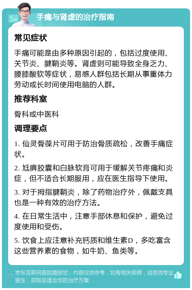 手痛与肾虚的治疗指南 常见症状 手痛可能是由多种原因引起的，包括过度使用、关节炎、腱鞘炎等。肾虚则可能导致全身乏力、腰膝酸软等症状，易感人群包括长期从事重体力劳动或长时间使用电脑的人群。 推荐科室 骨科或中医科 调理要点 1. 仙灵骨葆片可用于防治骨质疏松，改善手痛症状。 2. 尪痹胶囊和白脉软膏可用于缓解关节疼痛和炎症，但不适合长期服用，应在医生指导下使用。 3. 对于拇指腱鞘炎，除了药物治疗外，佩戴支具也是一种有效的治疗方法。 4. 在日常生活中，注意手部休息和保护，避免过度使用和受伤。 5. 饮食上应注意补充钙质和维生素D，多吃富含这些营养素的食物，如牛奶、鱼类等。