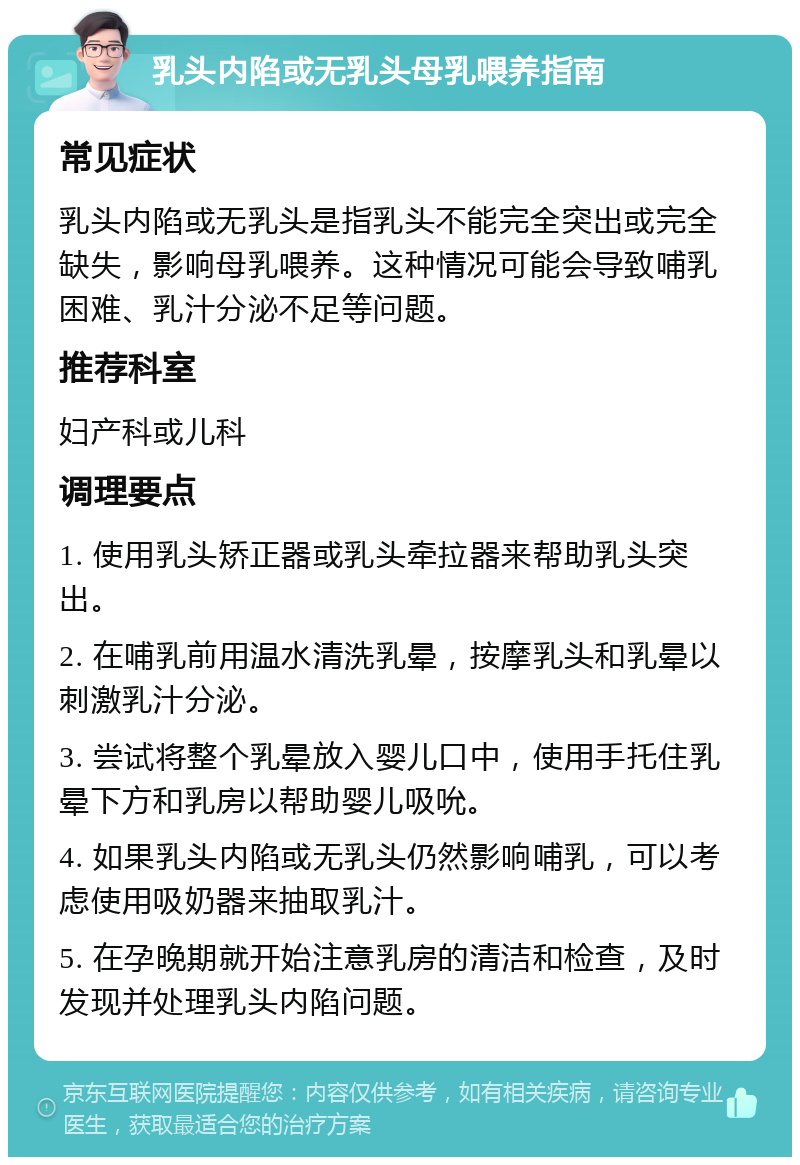 乳头内陷或无乳头母乳喂养指南 常见症状 乳头内陷或无乳头是指乳头不能完全突出或完全缺失，影响母乳喂养。这种情况可能会导致哺乳困难、乳汁分泌不足等问题。 推荐科室 妇产科或儿科 调理要点 1. 使用乳头矫正器或乳头牵拉器来帮助乳头突出。 2. 在哺乳前用温水清洗乳晕，按摩乳头和乳晕以刺激乳汁分泌。 3. 尝试将整个乳晕放入婴儿口中，使用手托住乳晕下方和乳房以帮助婴儿吸吮。 4. 如果乳头内陷或无乳头仍然影响哺乳，可以考虑使用吸奶器来抽取乳汁。 5. 在孕晚期就开始注意乳房的清洁和检查，及时发现并处理乳头内陷问题。