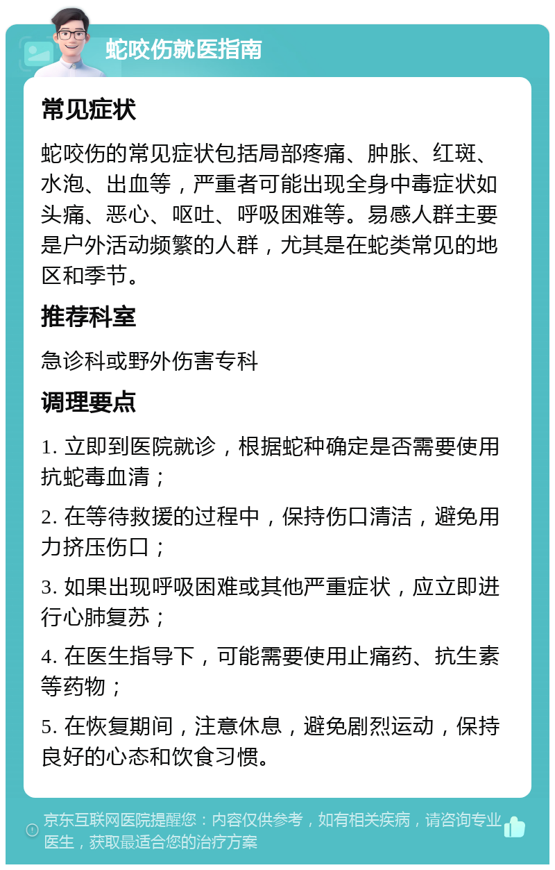 蛇咬伤就医指南 常见症状 蛇咬伤的常见症状包括局部疼痛、肿胀、红斑、水泡、出血等，严重者可能出现全身中毒症状如头痛、恶心、呕吐、呼吸困难等。易感人群主要是户外活动频繁的人群，尤其是在蛇类常见的地区和季节。 推荐科室 急诊科或野外伤害专科 调理要点 1. 立即到医院就诊，根据蛇种确定是否需要使用抗蛇毒血清； 2. 在等待救援的过程中，保持伤口清洁，避免用力挤压伤口； 3. 如果出现呼吸困难或其他严重症状，应立即进行心肺复苏； 4. 在医生指导下，可能需要使用止痛药、抗生素等药物； 5. 在恢复期间，注意休息，避免剧烈运动，保持良好的心态和饮食习惯。