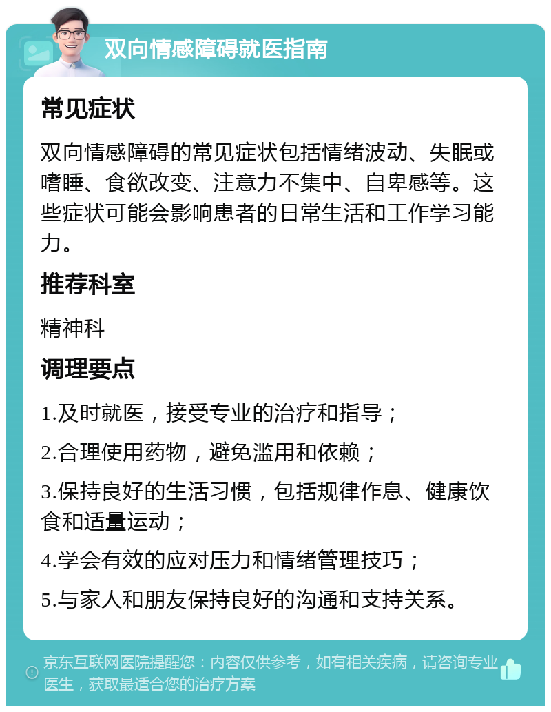 双向情感障碍就医指南 常见症状 双向情感障碍的常见症状包括情绪波动、失眠或嗜睡、食欲改变、注意力不集中、自卑感等。这些症状可能会影响患者的日常生活和工作学习能力。 推荐科室 精神科 调理要点 1.及时就医，接受专业的治疗和指导； 2.合理使用药物，避免滥用和依赖； 3.保持良好的生活习惯，包括规律作息、健康饮食和适量运动； 4.学会有效的应对压力和情绪管理技巧； 5.与家人和朋友保持良好的沟通和支持关系。