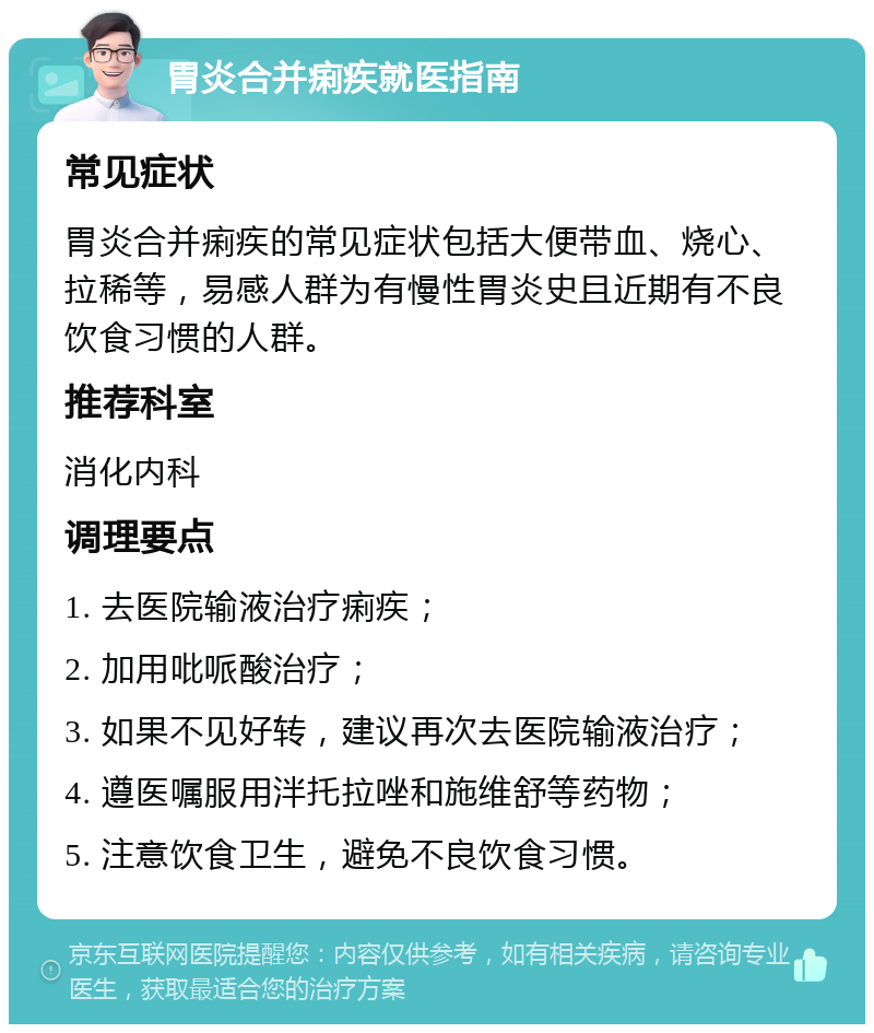 胃炎合并痢疾就医指南 常见症状 胃炎合并痢疾的常见症状包括大便带血、烧心、拉稀等，易感人群为有慢性胃炎史且近期有不良饮食习惯的人群。 推荐科室 消化内科 调理要点 1. 去医院输液治疗痢疾； 2. 加用吡哌酸治疗； 3. 如果不见好转，建议再次去医院输液治疗； 4. 遵医嘱服用泮托拉唑和施维舒等药物； 5. 注意饮食卫生，避免不良饮食习惯。