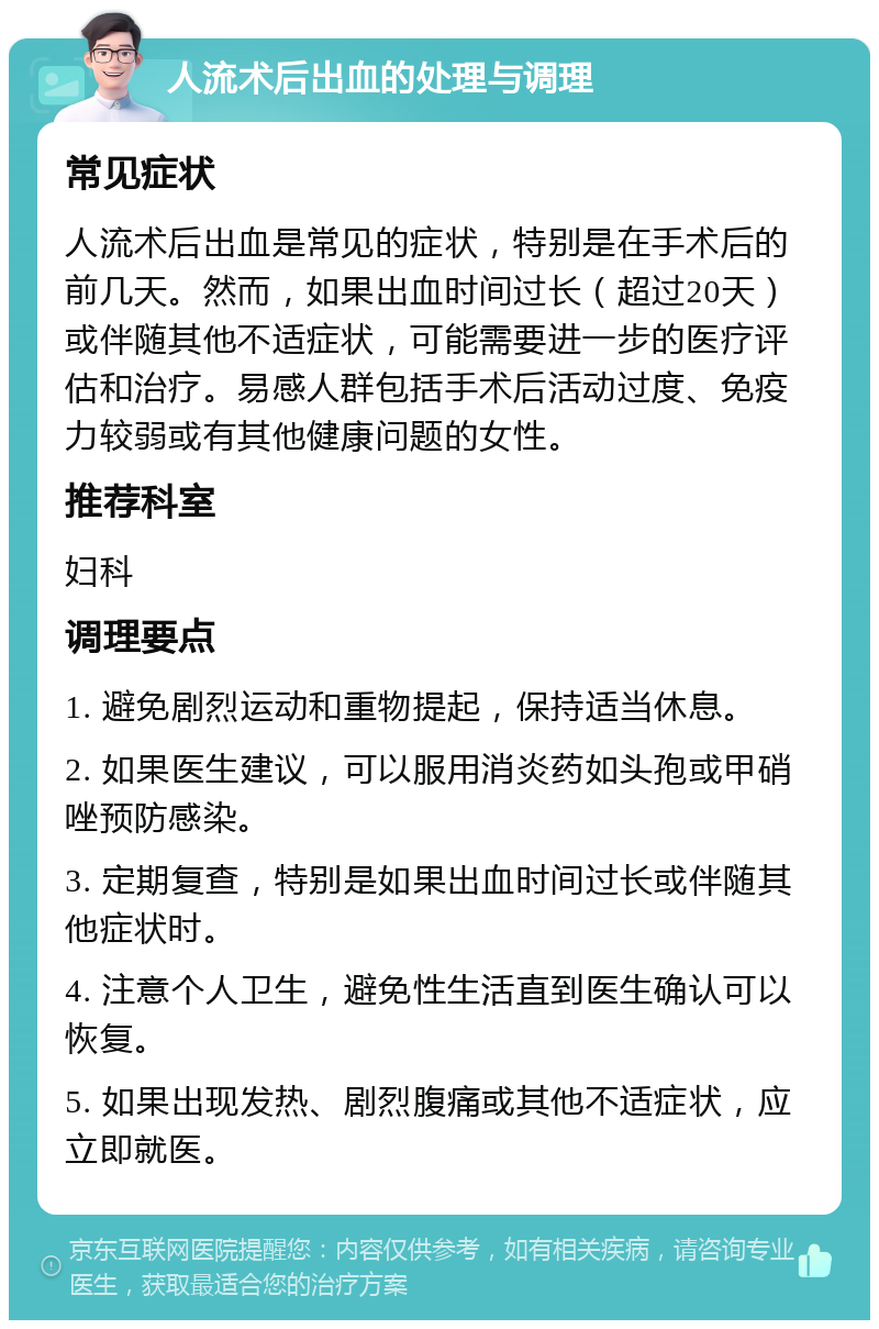 人流术后出血的处理与调理 常见症状 人流术后出血是常见的症状，特别是在手术后的前几天。然而，如果出血时间过长（超过20天）或伴随其他不适症状，可能需要进一步的医疗评估和治疗。易感人群包括手术后活动过度、免疫力较弱或有其他健康问题的女性。 推荐科室 妇科 调理要点 1. 避免剧烈运动和重物提起，保持适当休息。 2. 如果医生建议，可以服用消炎药如头孢或甲硝唑预防感染。 3. 定期复查，特别是如果出血时间过长或伴随其他症状时。 4. 注意个人卫生，避免性生活直到医生确认可以恢复。 5. 如果出现发热、剧烈腹痛或其他不适症状，应立即就医。