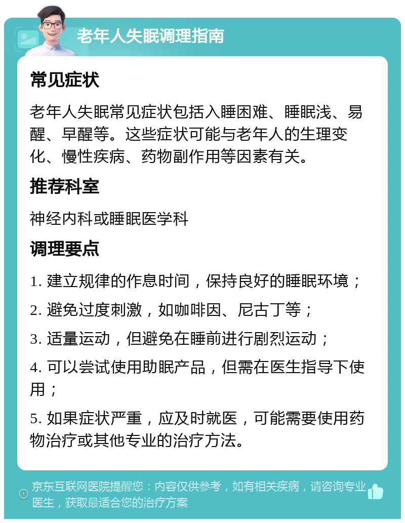 老年人失眠调理指南 常见症状 老年人失眠常见症状包括入睡困难、睡眠浅、易醒、早醒等。这些症状可能与老年人的生理变化、慢性疾病、药物副作用等因素有关。 推荐科室 神经内科或睡眠医学科 调理要点 1. 建立规律的作息时间，保持良好的睡眠环境； 2. 避免过度刺激，如咖啡因、尼古丁等； 3. 适量运动，但避免在睡前进行剧烈运动； 4. 可以尝试使用助眠产品，但需在医生指导下使用； 5. 如果症状严重，应及时就医，可能需要使用药物治疗或其他专业的治疗方法。