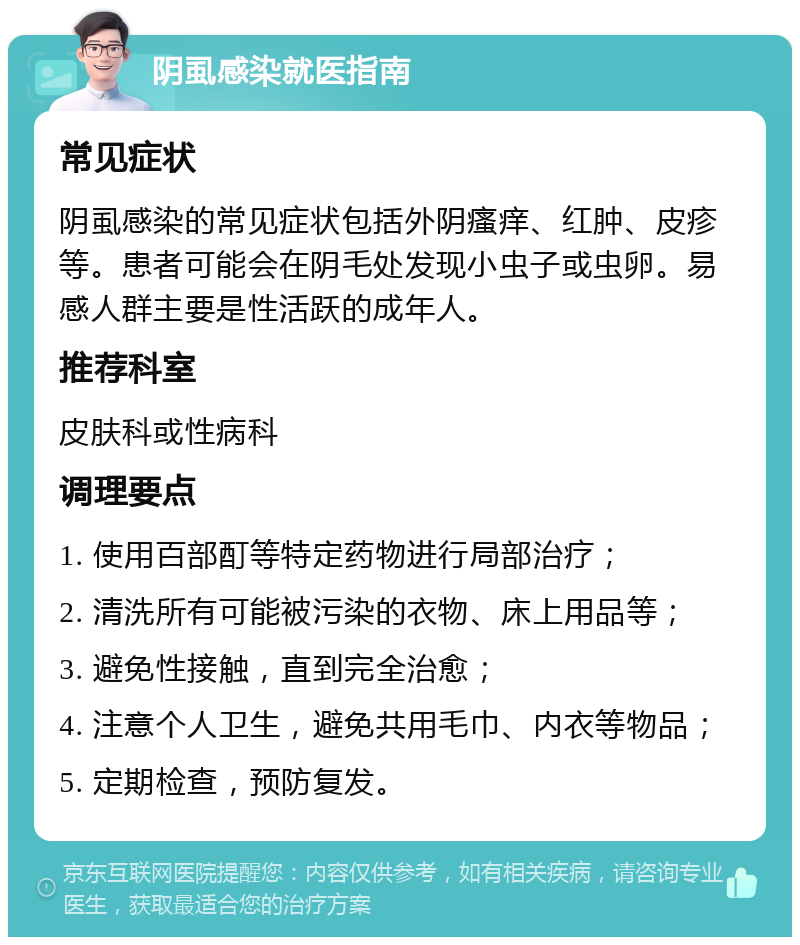 阴虱感染就医指南 常见症状 阴虱感染的常见症状包括外阴瘙痒、红肿、皮疹等。患者可能会在阴毛处发现小虫子或虫卵。易感人群主要是性活跃的成年人。 推荐科室 皮肤科或性病科 调理要点 1. 使用百部酊等特定药物进行局部治疗； 2. 清洗所有可能被污染的衣物、床上用品等； 3. 避免性接触，直到完全治愈； 4. 注意个人卫生，避免共用毛巾、内衣等物品； 5. 定期检查，预防复发。