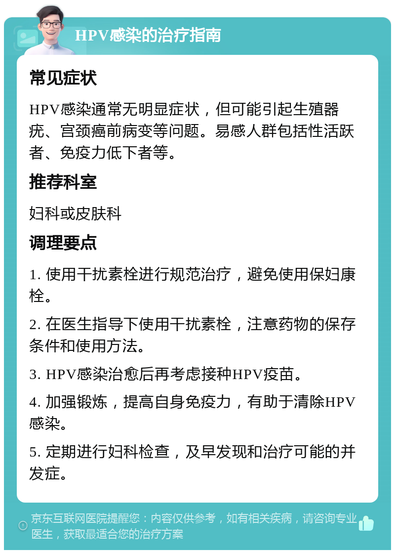 HPV感染的治疗指南 常见症状 HPV感染通常无明显症状，但可能引起生殖器疣、宫颈癌前病变等问题。易感人群包括性活跃者、免疫力低下者等。 推荐科室 妇科或皮肤科 调理要点 1. 使用干扰素栓进行规范治疗，避免使用保妇康栓。 2. 在医生指导下使用干扰素栓，注意药物的保存条件和使用方法。 3. HPV感染治愈后再考虑接种HPV疫苗。 4. 加强锻炼，提高自身免疫力，有助于清除HPV感染。 5. 定期进行妇科检查，及早发现和治疗可能的并发症。