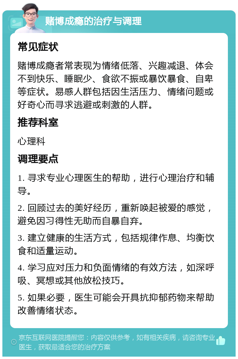 赌博成瘾的治疗与调理 常见症状 赌博成瘾者常表现为情绪低落、兴趣减退、体会不到快乐、睡眠少、食欲不振或暴饮暴食、自卑等症状。易感人群包括因生活压力、情绪问题或好奇心而寻求逃避或刺激的人群。 推荐科室 心理科 调理要点 1. 寻求专业心理医生的帮助，进行心理治疗和辅导。 2. 回顾过去的美好经历，重新唤起被爱的感觉，避免因习得性无助而自暴自弃。 3. 建立健康的生活方式，包括规律作息、均衡饮食和适量运动。 4. 学习应对压力和负面情绪的有效方法，如深呼吸、冥想或其他放松技巧。 5. 如果必要，医生可能会开具抗抑郁药物来帮助改善情绪状态。