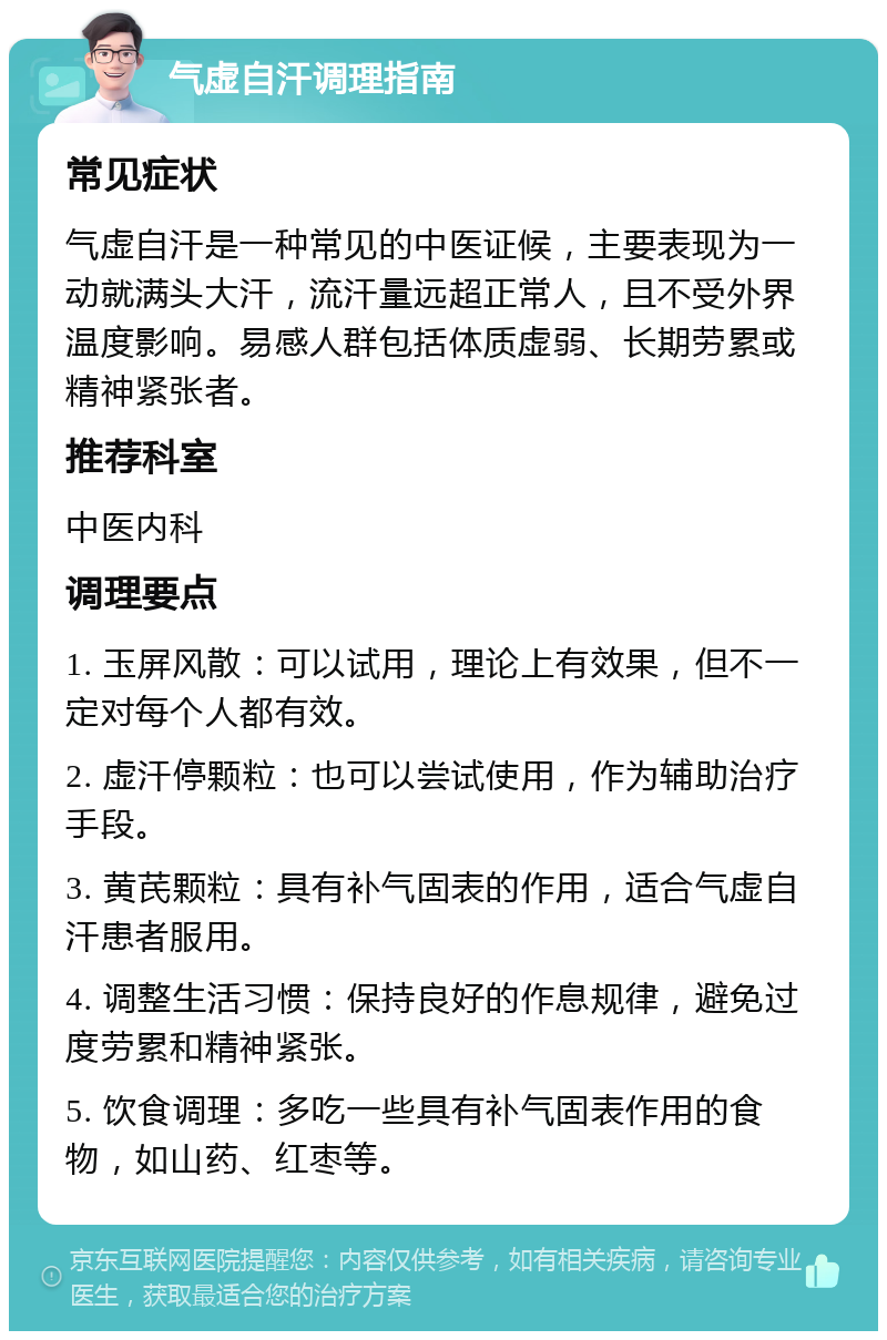 气虚自汗调理指南 常见症状 气虚自汗是一种常见的中医证候，主要表现为一动就满头大汗，流汗量远超正常人，且不受外界温度影响。易感人群包括体质虚弱、长期劳累或精神紧张者。 推荐科室 中医内科 调理要点 1. 玉屏风散：可以试用，理论上有效果，但不一定对每个人都有效。 2. 虚汗停颗粒：也可以尝试使用，作为辅助治疗手段。 3. 黄芪颗粒：具有补气固表的作用，适合气虚自汗患者服用。 4. 调整生活习惯：保持良好的作息规律，避免过度劳累和精神紧张。 5. 饮食调理：多吃一些具有补气固表作用的食物，如山药、红枣等。