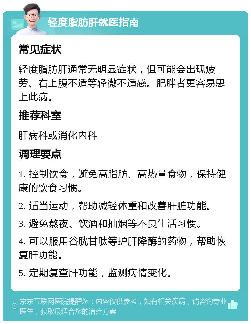 轻度脂肪肝就医指南 常见症状 轻度脂肪肝通常无明显症状，但可能会出现疲劳、右上腹不适等轻微不适感。肥胖者更容易患上此病。 推荐科室 肝病科或消化内科 调理要点 1. 控制饮食，避免高脂肪、高热量食物，保持健康的饮食习惯。 2. 适当运动，帮助减轻体重和改善肝脏功能。 3. 避免熬夜、饮酒和抽烟等不良生活习惯。 4. 可以服用谷胱甘肽等护肝降酶的药物，帮助恢复肝功能。 5. 定期复查肝功能，监测病情变化。