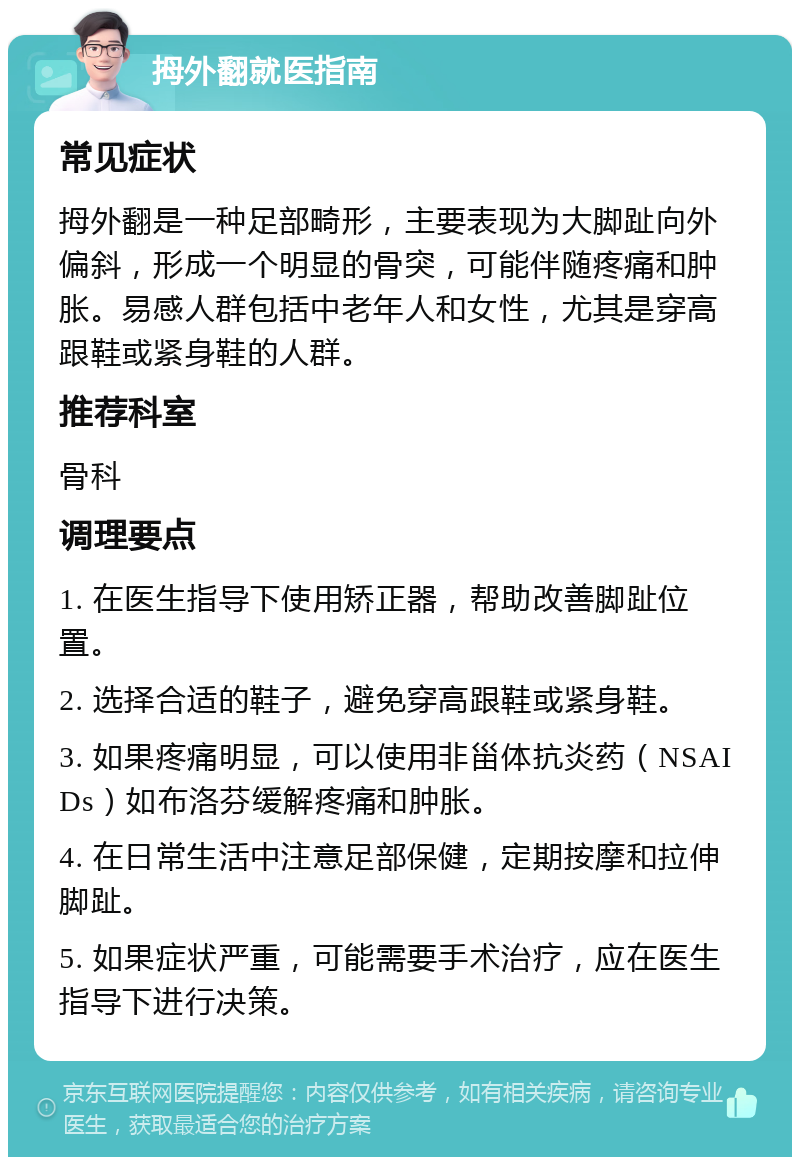 拇外翻就医指南 常见症状 拇外翻是一种足部畸形，主要表现为大脚趾向外偏斜，形成一个明显的骨突，可能伴随疼痛和肿胀。易感人群包括中老年人和女性，尤其是穿高跟鞋或紧身鞋的人群。 推荐科室 骨科 调理要点 1. 在医生指导下使用矫正器，帮助改善脚趾位置。 2. 选择合适的鞋子，避免穿高跟鞋或紧身鞋。 3. 如果疼痛明显，可以使用非甾体抗炎药（NSAIDs）如布洛芬缓解疼痛和肿胀。 4. 在日常生活中注意足部保健，定期按摩和拉伸脚趾。 5. 如果症状严重，可能需要手术治疗，应在医生指导下进行决策。