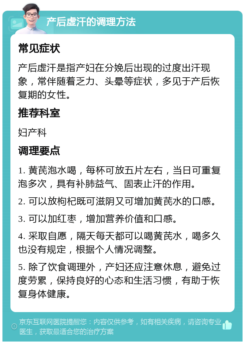 产后虚汗的调理方法 常见症状 产后虚汗是指产妇在分娩后出现的过度出汗现象，常伴随着乏力、头晕等症状，多见于产后恢复期的女性。 推荐科室 妇产科 调理要点 1. 黄芪泡水喝，每杯可放五片左右，当日可重复泡多次，具有补肺益气、固表止汗的作用。 2. 可以放枸杞既可滋阴又可增加黄芪水的口感。 3. 可以加红枣，增加营养价值和口感。 4. 采取自愿，隔天每天都可以喝黄芪水，喝多久也没有规定，根据个人情况调整。 5. 除了饮食调理外，产妇还应注意休息，避免过度劳累，保持良好的心态和生活习惯，有助于恢复身体健康。