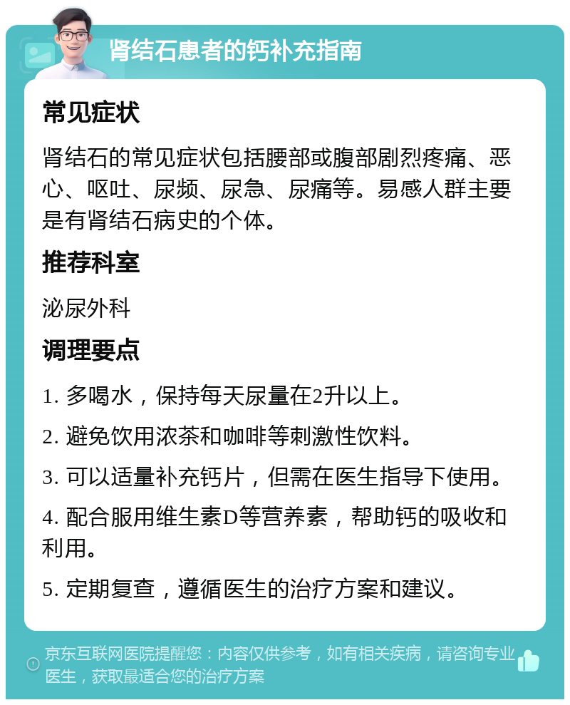 肾结石患者的钙补充指南 常见症状 肾结石的常见症状包括腰部或腹部剧烈疼痛、恶心、呕吐、尿频、尿急、尿痛等。易感人群主要是有肾结石病史的个体。 推荐科室 泌尿外科 调理要点 1. 多喝水，保持每天尿量在2升以上。 2. 避免饮用浓茶和咖啡等刺激性饮料。 3. 可以适量补充钙片，但需在医生指导下使用。 4. 配合服用维生素D等营养素，帮助钙的吸收和利用。 5. 定期复查，遵循医生的治疗方案和建议。