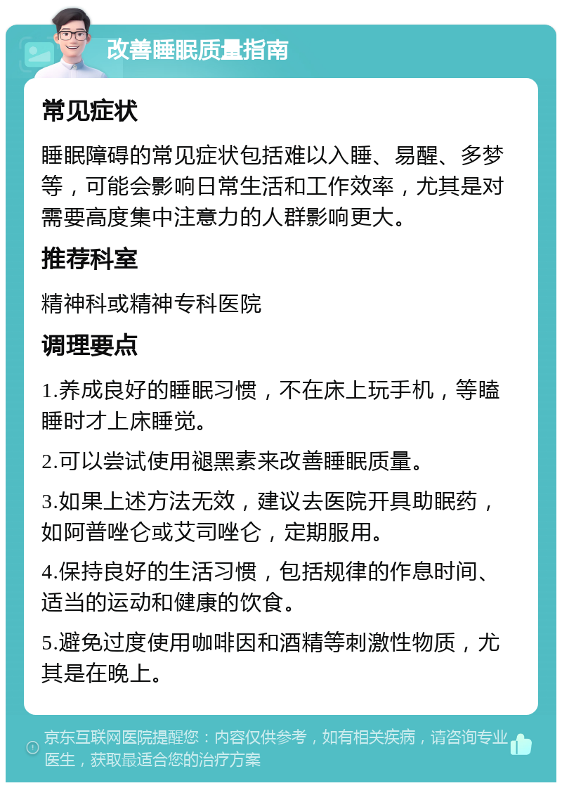 改善睡眠质量指南 常见症状 睡眠障碍的常见症状包括难以入睡、易醒、多梦等，可能会影响日常生活和工作效率，尤其是对需要高度集中注意力的人群影响更大。 推荐科室 精神科或精神专科医院 调理要点 1.养成良好的睡眠习惯，不在床上玩手机，等瞌睡时才上床睡觉。 2.可以尝试使用褪黑素来改善睡眠质量。 3.如果上述方法无效，建议去医院开具助眠药，如阿普唑仑或艾司唑仑，定期服用。 4.保持良好的生活习惯，包括规律的作息时间、适当的运动和健康的饮食。 5.避免过度使用咖啡因和酒精等刺激性物质，尤其是在晚上。