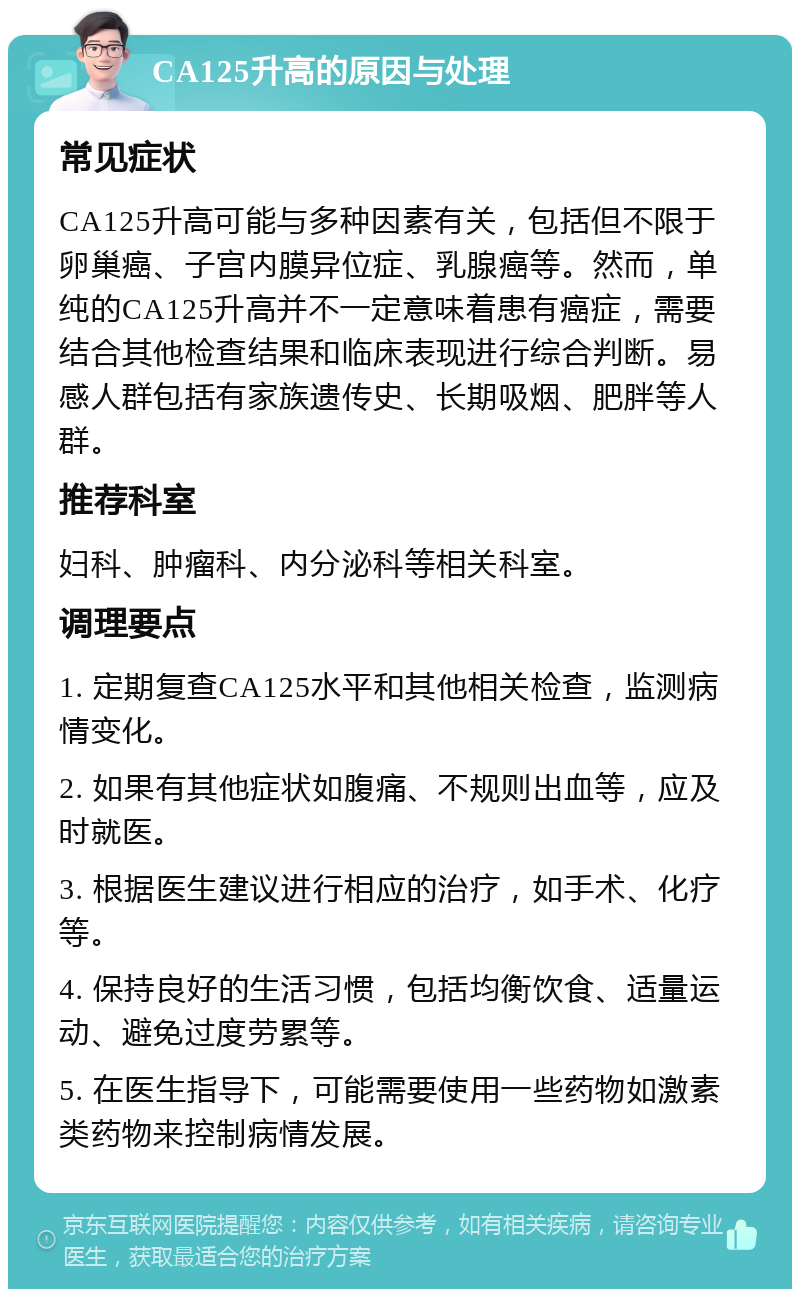 CA125升高的原因与处理 常见症状 CA125升高可能与多种因素有关，包括但不限于卵巢癌、子宫内膜异位症、乳腺癌等。然而，单纯的CA125升高并不一定意味着患有癌症，需要结合其他检查结果和临床表现进行综合判断。易感人群包括有家族遗传史、长期吸烟、肥胖等人群。 推荐科室 妇科、肿瘤科、内分泌科等相关科室。 调理要点 1. 定期复查CA125水平和其他相关检查，监测病情变化。 2. 如果有其他症状如腹痛、不规则出血等，应及时就医。 3. 根据医生建议进行相应的治疗，如手术、化疗等。 4. 保持良好的生活习惯，包括均衡饮食、适量运动、避免过度劳累等。 5. 在医生指导下，可能需要使用一些药物如激素类药物来控制病情发展。