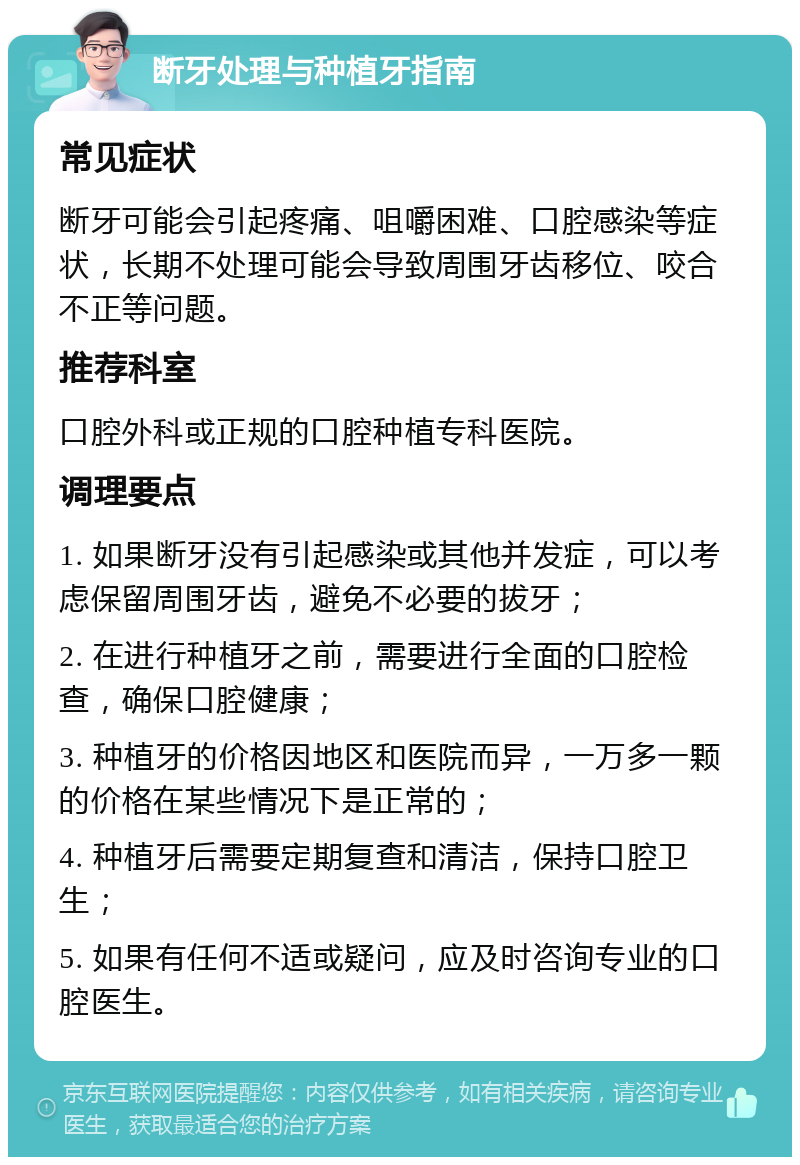 断牙处理与种植牙指南 常见症状 断牙可能会引起疼痛、咀嚼困难、口腔感染等症状，长期不处理可能会导致周围牙齿移位、咬合不正等问题。 推荐科室 口腔外科或正规的口腔种植专科医院。 调理要点 1. 如果断牙没有引起感染或其他并发症，可以考虑保留周围牙齿，避免不必要的拔牙； 2. 在进行种植牙之前，需要进行全面的口腔检查，确保口腔健康； 3. 种植牙的价格因地区和医院而异，一万多一颗的价格在某些情况下是正常的； 4. 种植牙后需要定期复查和清洁，保持口腔卫生； 5. 如果有任何不适或疑问，应及时咨询专业的口腔医生。