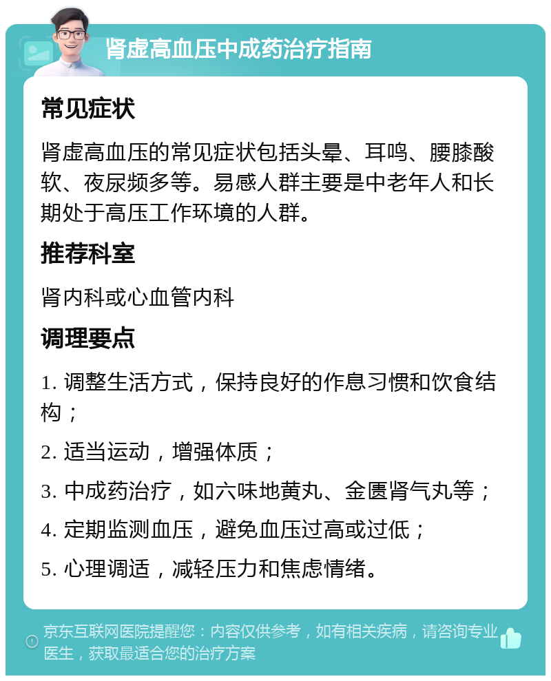 肾虚高血压中成药治疗指南 常见症状 肾虚高血压的常见症状包括头晕、耳鸣、腰膝酸软、夜尿频多等。易感人群主要是中老年人和长期处于高压工作环境的人群。 推荐科室 肾内科或心血管内科 调理要点 1. 调整生活方式，保持良好的作息习惯和饮食结构； 2. 适当运动，增强体质； 3. 中成药治疗，如六味地黄丸、金匮肾气丸等； 4. 定期监测血压，避免血压过高或过低； 5. 心理调适，减轻压力和焦虑情绪。