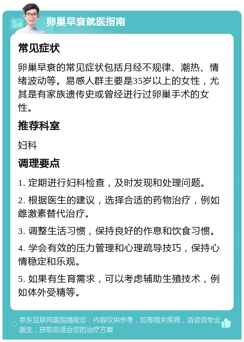 卵巢早衰就医指南 常见症状 卵巢早衰的常见症状包括月经不规律、潮热、情绪波动等。易感人群主要是35岁以上的女性，尤其是有家族遗传史或曾经进行过卵巢手术的女性。 推荐科室 妇科 调理要点 1. 定期进行妇科检查，及时发现和处理问题。 2. 根据医生的建议，选择合适的药物治疗，例如雌激素替代治疗。 3. 调整生活习惯，保持良好的作息和饮食习惯。 4. 学会有效的压力管理和心理疏导技巧，保持心情稳定和乐观。 5. 如果有生育需求，可以考虑辅助生殖技术，例如体外受精等。