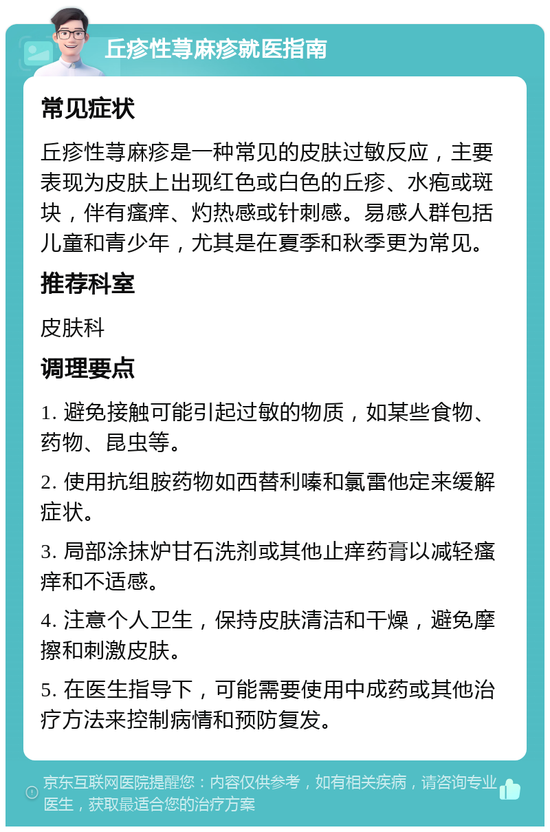 丘疹性荨麻疹就医指南 常见症状 丘疹性荨麻疹是一种常见的皮肤过敏反应，主要表现为皮肤上出现红色或白色的丘疹、水疱或斑块，伴有瘙痒、灼热感或针刺感。易感人群包括儿童和青少年，尤其是在夏季和秋季更为常见。 推荐科室 皮肤科 调理要点 1. 避免接触可能引起过敏的物质，如某些食物、药物、昆虫等。 2. 使用抗组胺药物如西替利嗪和氯雷他定来缓解症状。 3. 局部涂抹炉甘石洗剂或其他止痒药膏以减轻瘙痒和不适感。 4. 注意个人卫生，保持皮肤清洁和干燥，避免摩擦和刺激皮肤。 5. 在医生指导下，可能需要使用中成药或其他治疗方法来控制病情和预防复发。