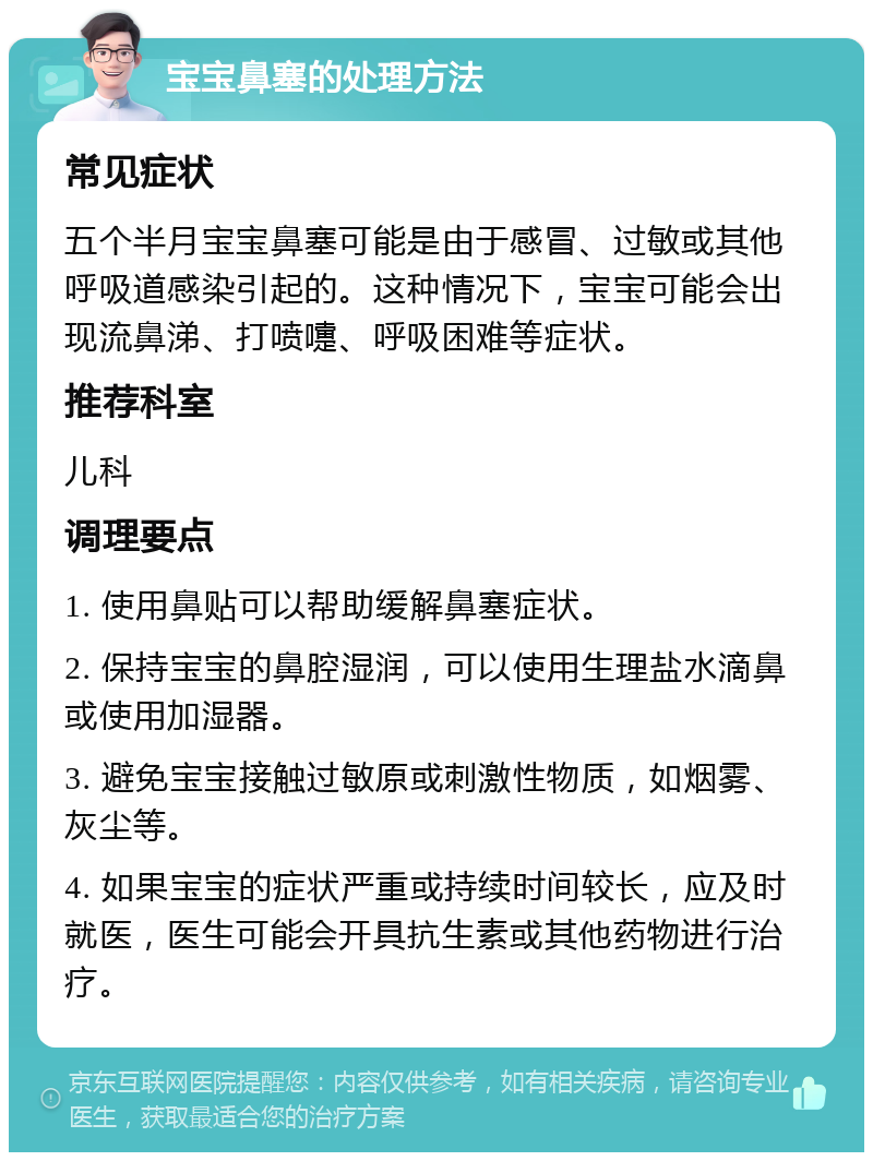 宝宝鼻塞的处理方法 常见症状 五个半月宝宝鼻塞可能是由于感冒、过敏或其他呼吸道感染引起的。这种情况下，宝宝可能会出现流鼻涕、打喷嚏、呼吸困难等症状。 推荐科室 儿科 调理要点 1. 使用鼻贴可以帮助缓解鼻塞症状。 2. 保持宝宝的鼻腔湿润，可以使用生理盐水滴鼻或使用加湿器。 3. 避免宝宝接触过敏原或刺激性物质，如烟雾、灰尘等。 4. 如果宝宝的症状严重或持续时间较长，应及时就医，医生可能会开具抗生素或其他药物进行治疗。