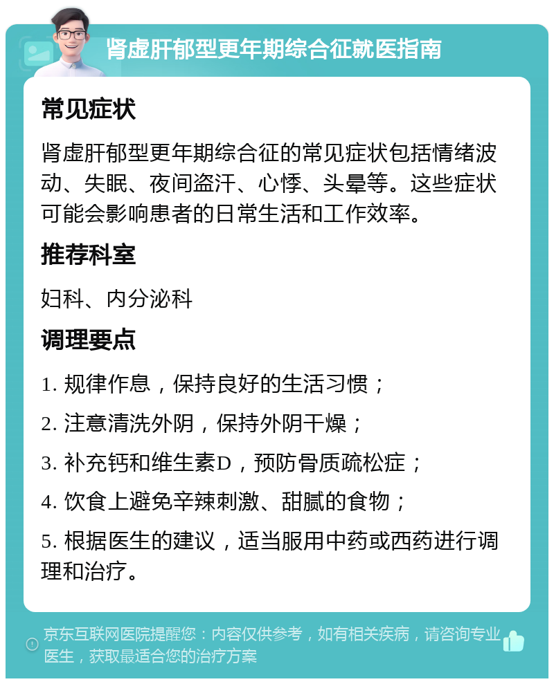 肾虚肝郁型更年期综合征就医指南 常见症状 肾虚肝郁型更年期综合征的常见症状包括情绪波动、失眠、夜间盗汗、心悸、头晕等。这些症状可能会影响患者的日常生活和工作效率。 推荐科室 妇科、内分泌科 调理要点 1. 规律作息，保持良好的生活习惯； 2. 注意清洗外阴，保持外阴干燥； 3. 补充钙和维生素D，预防骨质疏松症； 4. 饮食上避免辛辣刺激、甜腻的食物； 5. 根据医生的建议，适当服用中药或西药进行调理和治疗。