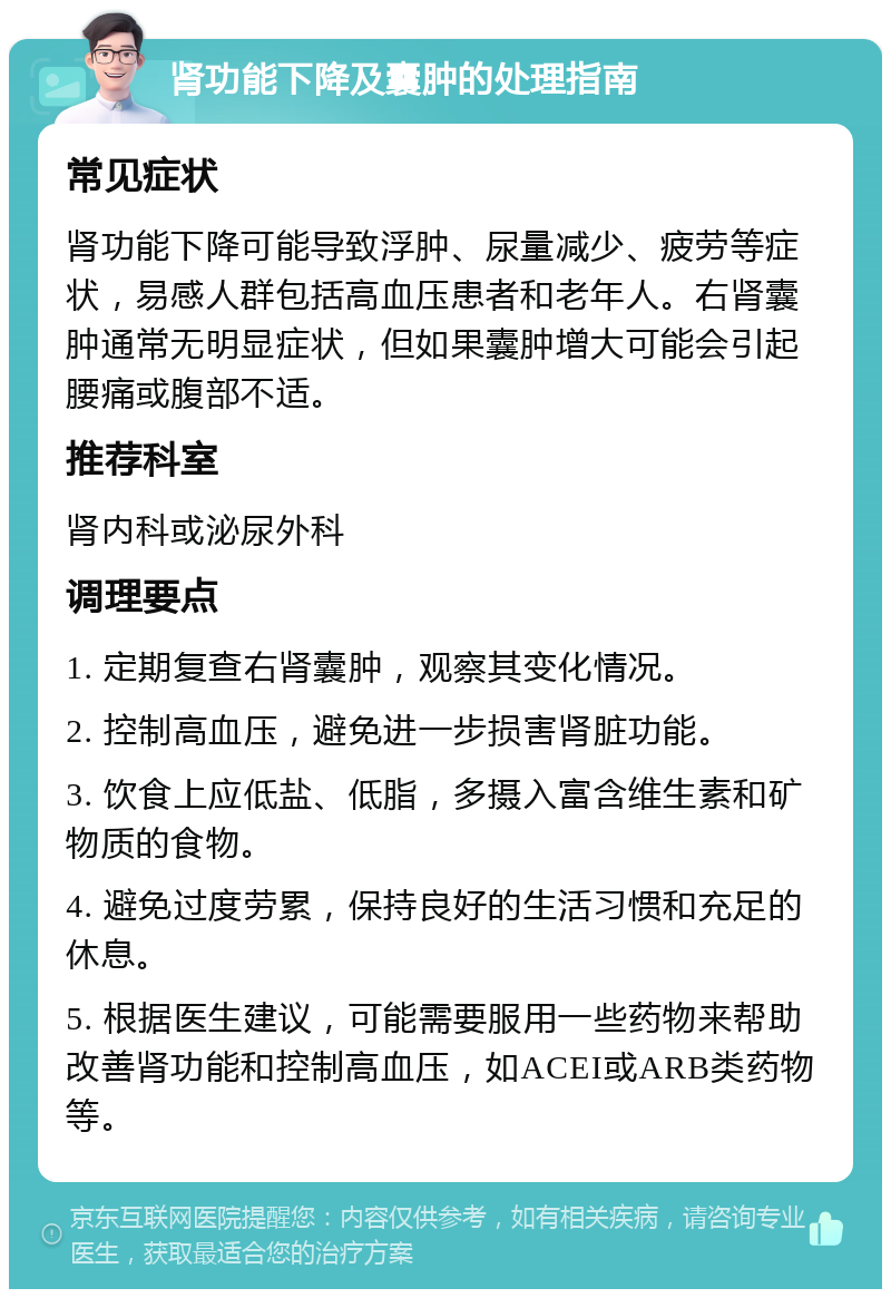 肾功能下降及囊肿的处理指南 常见症状 肾功能下降可能导致浮肿、尿量减少、疲劳等症状，易感人群包括高血压患者和老年人。右肾囊肿通常无明显症状，但如果囊肿增大可能会引起腰痛或腹部不适。 推荐科室 肾内科或泌尿外科 调理要点 1. 定期复查右肾囊肿，观察其变化情况。 2. 控制高血压，避免进一步损害肾脏功能。 3. 饮食上应低盐、低脂，多摄入富含维生素和矿物质的食物。 4. 避免过度劳累，保持良好的生活习惯和充足的休息。 5. 根据医生建议，可能需要服用一些药物来帮助改善肾功能和控制高血压，如ACEI或ARB类药物等。