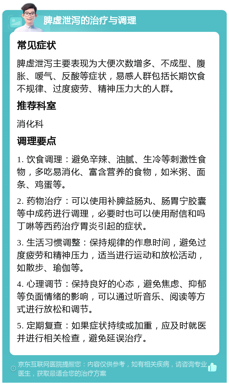 脾虚泄泻的治疗与调理 常见症状 脾虚泄泻主要表现为大便次数增多、不成型、腹胀、嗳气、反酸等症状，易感人群包括长期饮食不规律、过度疲劳、精神压力大的人群。 推荐科室 消化科 调理要点 1. 饮食调理：避免辛辣、油腻、生冷等刺激性食物，多吃易消化、富含营养的食物，如米粥、面条、鸡蛋等。 2. 药物治疗：可以使用补脾益肠丸、肠胃宁胶囊等中成药进行调理，必要时也可以使用耐信和吗丁啉等西药治疗胃炎引起的症状。 3. 生活习惯调整：保持规律的作息时间，避免过度疲劳和精神压力，适当进行运动和放松活动，如散步、瑜伽等。 4. 心理调节：保持良好的心态，避免焦虑、抑郁等负面情绪的影响，可以通过听音乐、阅读等方式进行放松和调节。 5. 定期复查：如果症状持续或加重，应及时就医并进行相关检查，避免延误治疗。