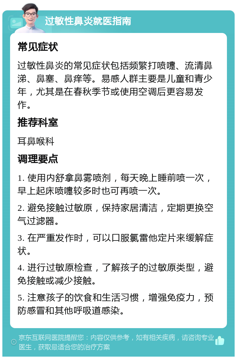 过敏性鼻炎就医指南 常见症状 过敏性鼻炎的常见症状包括频繁打喷嚏、流清鼻涕、鼻塞、鼻痒等。易感人群主要是儿童和青少年，尤其是在春秋季节或使用空调后更容易发作。 推荐科室 耳鼻喉科 调理要点 1. 使用内舒拿鼻雾喷剂，每天晚上睡前喷一次，早上起床喷嚏较多时也可再喷一次。 2. 避免接触过敏原，保持家居清洁，定期更换空气过滤器。 3. 在严重发作时，可以口服氯雷他定片来缓解症状。 4. 进行过敏原检查，了解孩子的过敏原类型，避免接触或减少接触。 5. 注意孩子的饮食和生活习惯，增强免疫力，预防感冒和其他呼吸道感染。