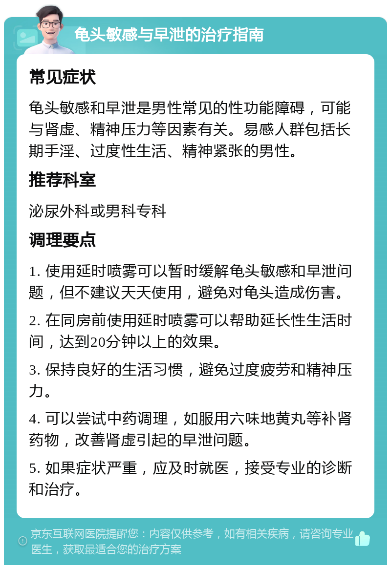 龟头敏感与早泄的治疗指南 常见症状 龟头敏感和早泄是男性常见的性功能障碍，可能与肾虚、精神压力等因素有关。易感人群包括长期手淫、过度性生活、精神紧张的男性。 推荐科室 泌尿外科或男科专科 调理要点 1. 使用延时喷雾可以暂时缓解龟头敏感和早泄问题，但不建议天天使用，避免对龟头造成伤害。 2. 在同房前使用延时喷雾可以帮助延长性生活时间，达到20分钟以上的效果。 3. 保持良好的生活习惯，避免过度疲劳和精神压力。 4. 可以尝试中药调理，如服用六味地黄丸等补肾药物，改善肾虚引起的早泄问题。 5. 如果症状严重，应及时就医，接受专业的诊断和治疗。