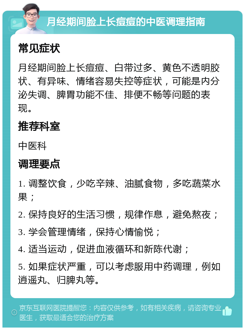 月经期间脸上长痘痘的中医调理指南 常见症状 月经期间脸上长痘痘、白带过多、黄色不透明胶状、有异味、情绪容易失控等症状，可能是内分泌失调、脾胃功能不佳、排便不畅等问题的表现。 推荐科室 中医科 调理要点 1. 调整饮食，少吃辛辣、油腻食物，多吃蔬菜水果； 2. 保持良好的生活习惯，规律作息，避免熬夜； 3. 学会管理情绪，保持心情愉悦； 4. 适当运动，促进血液循环和新陈代谢； 5. 如果症状严重，可以考虑服用中药调理，例如逍遥丸、归脾丸等。