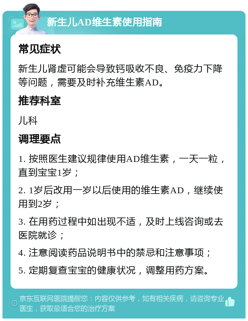 新生儿AD维生素使用指南 常见症状 新生儿肾虚可能会导致钙吸收不良、免疫力下降等问题，需要及时补充维生素AD。 推荐科室 儿科 调理要点 1. 按照医生建议规律使用AD维生素，一天一粒，直到宝宝1岁； 2. 1岁后改用一岁以后使用的维生素AD，继续使用到2岁； 3. 在用药过程中如出现不适，及时上线咨询或去医院就诊； 4. 注意阅读药品说明书中的禁忌和注意事项； 5. 定期复查宝宝的健康状况，调整用药方案。