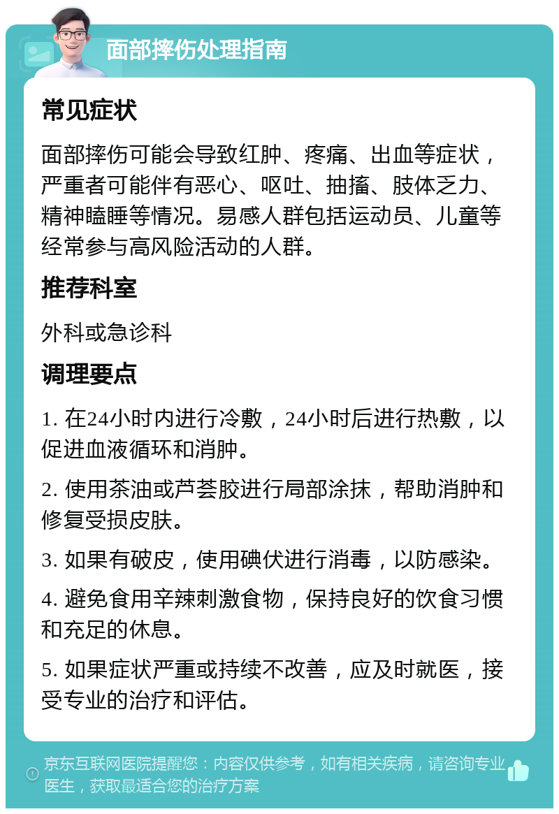 面部摔伤处理指南 常见症状 面部摔伤可能会导致红肿、疼痛、出血等症状，严重者可能伴有恶心、呕吐、抽搐、肢体乏力、精神瞌睡等情况。易感人群包括运动员、儿童等经常参与高风险活动的人群。 推荐科室 外科或急诊科 调理要点 1. 在24小时内进行冷敷，24小时后进行热敷，以促进血液循环和消肿。 2. 使用茶油或芦荟胶进行局部涂抹，帮助消肿和修复受损皮肤。 3. 如果有破皮，使用碘伏进行消毒，以防感染。 4. 避免食用辛辣刺激食物，保持良好的饮食习惯和充足的休息。 5. 如果症状严重或持续不改善，应及时就医，接受专业的治疗和评估。