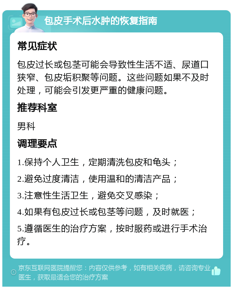 包皮手术后水肿的恢复指南 常见症状 包皮过长或包茎可能会导致性生活不适、尿道口狭窄、包皮垢积聚等问题。这些问题如果不及时处理，可能会引发更严重的健康问题。 推荐科室 男科 调理要点 1.保持个人卫生，定期清洗包皮和龟头； 2.避免过度清洁，使用温和的清洁产品； 3.注意性生活卫生，避免交叉感染； 4.如果有包皮过长或包茎等问题，及时就医； 5.遵循医生的治疗方案，按时服药或进行手术治疗。