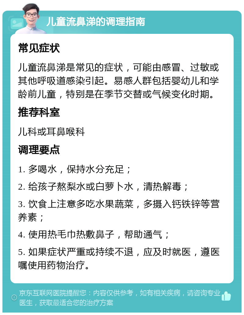 儿童流鼻涕的调理指南 常见症状 儿童流鼻涕是常见的症状，可能由感冒、过敏或其他呼吸道感染引起。易感人群包括婴幼儿和学龄前儿童，特别是在季节交替或气候变化时期。 推荐科室 儿科或耳鼻喉科 调理要点 1. 多喝水，保持水分充足； 2. 给孩子熬梨水或白萝卜水，清热解毒； 3. 饮食上注意多吃水果蔬菜，多摄入钙铁锌等营养素； 4. 使用热毛巾热敷鼻子，帮助通气； 5. 如果症状严重或持续不退，应及时就医，遵医嘱使用药物治疗。