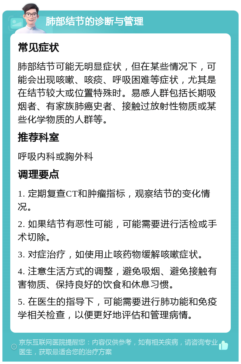 肺部结节的诊断与管理 常见症状 肺部结节可能无明显症状，但在某些情况下，可能会出现咳嗽、咳痰、呼吸困难等症状，尤其是在结节较大或位置特殊时。易感人群包括长期吸烟者、有家族肺癌史者、接触过放射性物质或某些化学物质的人群等。 推荐科室 呼吸内科或胸外科 调理要点 1. 定期复查CT和肿瘤指标，观察结节的变化情况。 2. 如果结节有恶性可能，可能需要进行活检或手术切除。 3. 对症治疗，如使用止咳药物缓解咳嗽症状。 4. 注意生活方式的调整，避免吸烟、避免接触有害物质、保持良好的饮食和休息习惯。 5. 在医生的指导下，可能需要进行肺功能和免疫学相关检查，以便更好地评估和管理病情。