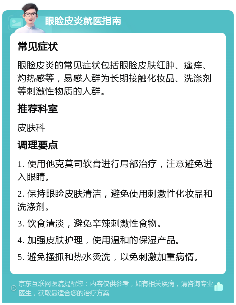 眼睑皮炎就医指南 常见症状 眼睑皮炎的常见症状包括眼睑皮肤红肿、瘙痒、灼热感等，易感人群为长期接触化妆品、洗涤剂等刺激性物质的人群。 推荐科室 皮肤科 调理要点 1. 使用他克莫司软膏进行局部治疗，注意避免进入眼睛。 2. 保持眼睑皮肤清洁，避免使用刺激性化妆品和洗涤剂。 3. 饮食清淡，避免辛辣刺激性食物。 4. 加强皮肤护理，使用温和的保湿产品。 5. 避免搔抓和热水烫洗，以免刺激加重病情。