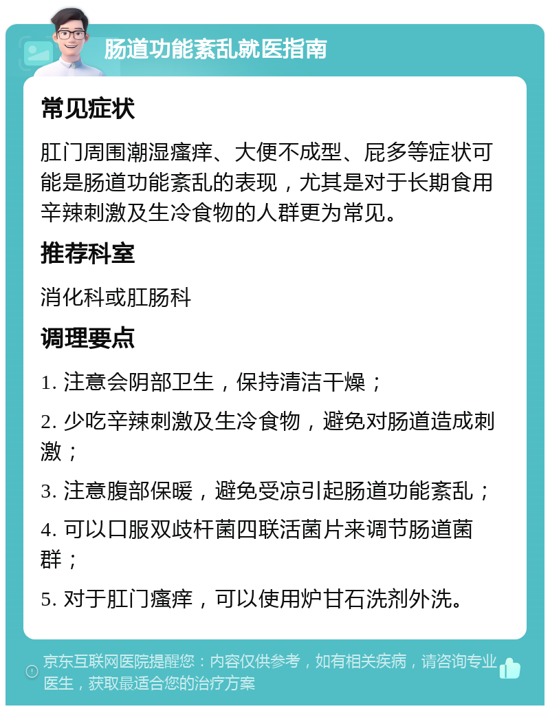 肠道功能紊乱就医指南 常见症状 肛门周围潮湿瘙痒、大便不成型、屁多等症状可能是肠道功能紊乱的表现，尤其是对于长期食用辛辣刺激及生冷食物的人群更为常见。 推荐科室 消化科或肛肠科 调理要点 1. 注意会阴部卫生，保持清洁干燥； 2. 少吃辛辣刺激及生冷食物，避免对肠道造成刺激； 3. 注意腹部保暖，避免受凉引起肠道功能紊乱； 4. 可以口服双歧杆菌四联活菌片来调节肠道菌群； 5. 对于肛门瘙痒，可以使用炉甘石洗剂外洗。