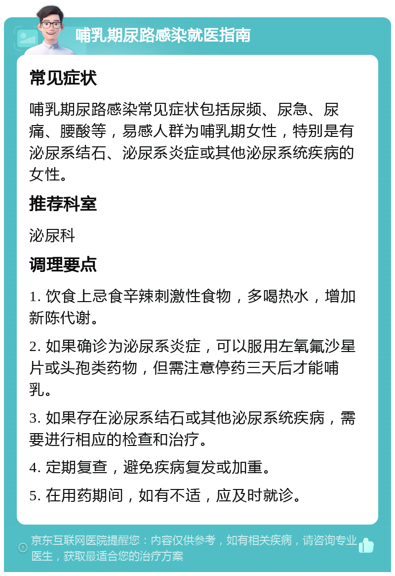 哺乳期尿路感染就医指南 常见症状 哺乳期尿路感染常见症状包括尿频、尿急、尿痛、腰酸等，易感人群为哺乳期女性，特别是有泌尿系结石、泌尿系炎症或其他泌尿系统疾病的女性。 推荐科室 泌尿科 调理要点 1. 饮食上忌食辛辣刺激性食物，多喝热水，增加新陈代谢。 2. 如果确诊为泌尿系炎症，可以服用左氧氟沙星片或头孢类药物，但需注意停药三天后才能哺乳。 3. 如果存在泌尿系结石或其他泌尿系统疾病，需要进行相应的检查和治疗。 4. 定期复查，避免疾病复发或加重。 5. 在用药期间，如有不适，应及时就诊。