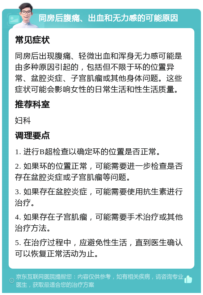 同房后腹痛、出血和无力感的可能原因 常见症状 同房后出现腹痛、轻微出血和浑身无力感可能是由多种原因引起的，包括但不限于环的位置异常、盆腔炎症、子宫肌瘤或其他身体问题。这些症状可能会影响女性的日常生活和性生活质量。 推荐科室 妇科 调理要点 1. 进行B超检查以确定环的位置是否正常。 2. 如果环的位置正常，可能需要进一步检查是否存在盆腔炎症或子宫肌瘤等问题。 3. 如果存在盆腔炎症，可能需要使用抗生素进行治疗。 4. 如果存在子宫肌瘤，可能需要手术治疗或其他治疗方法。 5. 在治疗过程中，应避免性生活，直到医生确认可以恢复正常活动为止。