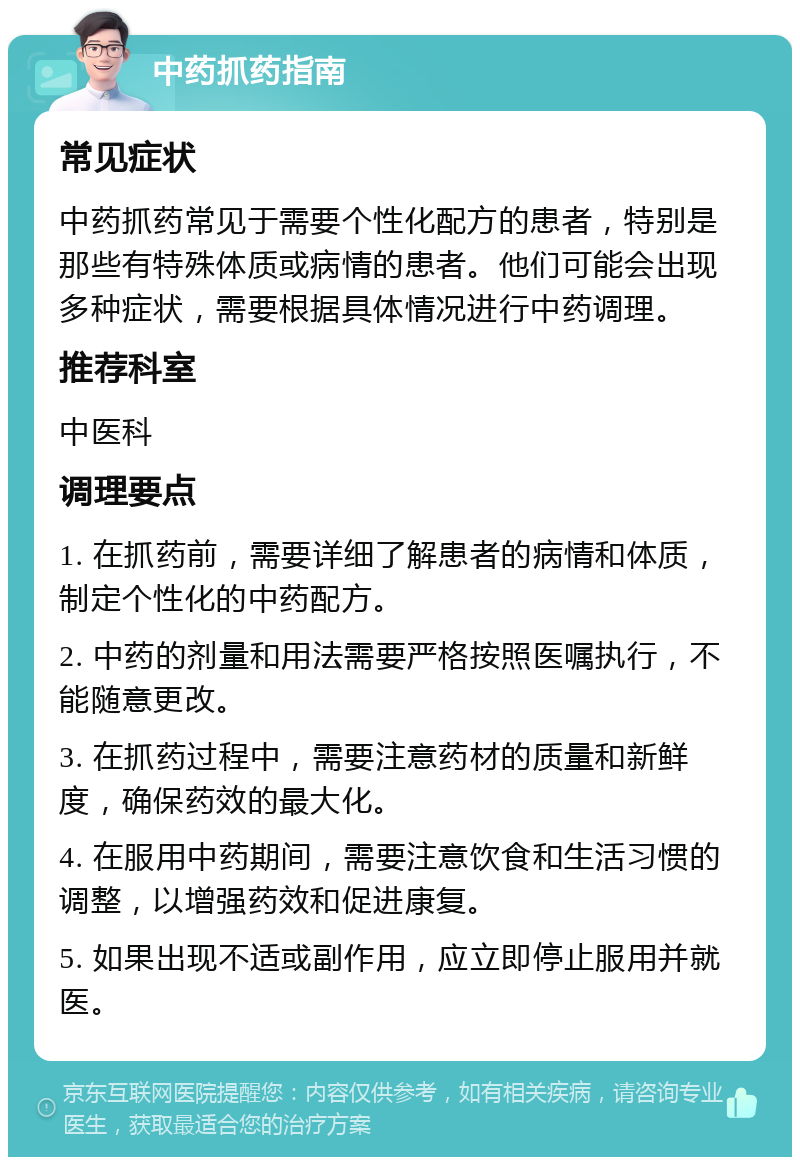 中药抓药指南 常见症状 中药抓药常见于需要个性化配方的患者，特别是那些有特殊体质或病情的患者。他们可能会出现多种症状，需要根据具体情况进行中药调理。 推荐科室 中医科 调理要点 1. 在抓药前，需要详细了解患者的病情和体质，制定个性化的中药配方。 2. 中药的剂量和用法需要严格按照医嘱执行，不能随意更改。 3. 在抓药过程中，需要注意药材的质量和新鲜度，确保药效的最大化。 4. 在服用中药期间，需要注意饮食和生活习惯的调整，以增强药效和促进康复。 5. 如果出现不适或副作用，应立即停止服用并就医。