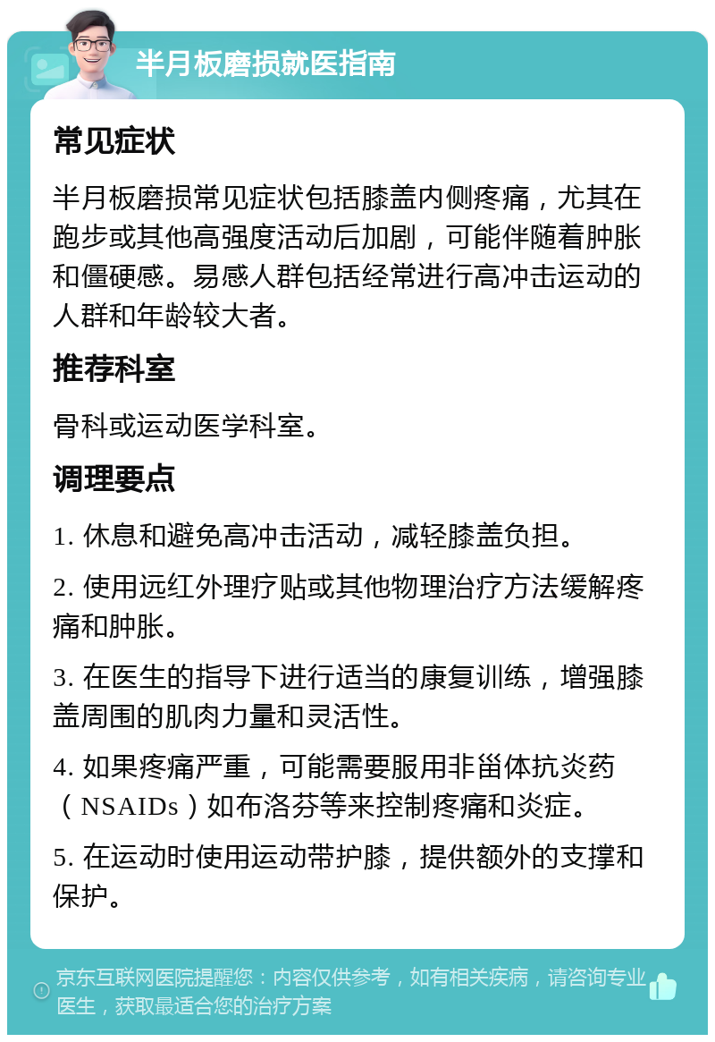 半月板磨损就医指南 常见症状 半月板磨损常见症状包括膝盖内侧疼痛，尤其在跑步或其他高强度活动后加剧，可能伴随着肿胀和僵硬感。易感人群包括经常进行高冲击运动的人群和年龄较大者。 推荐科室 骨科或运动医学科室。 调理要点 1. 休息和避免高冲击活动，减轻膝盖负担。 2. 使用远红外理疗贴或其他物理治疗方法缓解疼痛和肿胀。 3. 在医生的指导下进行适当的康复训练，增强膝盖周围的肌肉力量和灵活性。 4. 如果疼痛严重，可能需要服用非甾体抗炎药（NSAIDs）如布洛芬等来控制疼痛和炎症。 5. 在运动时使用运动带护膝，提供额外的支撑和保护。