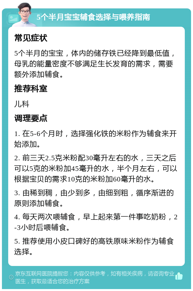 5个半月宝宝辅食选择与喂养指南 常见症状 5个半月的宝宝，体内的储存铁已经降到最低值，母乳的能量密度不够满足生长发育的需求，需要额外添加辅食。 推荐科室 儿科 调理要点 1. 在5-6个月时，选择强化铁的米粉作为辅食来开始添加。 2. 前三天2.5克米粉配30毫升左右的水，三天之后可以5克的米粉加45毫升的水，半个月左右，可以根据宝贝的需求10克的米粉加60毫升的水。 3. 由稀到稠，由少到多，由细到粗，循序渐进的原则添加辅食。 4. 每天两次喂辅食，早上起来第一件事吃奶粉，2-3小时后喂辅食。 5. 推荐使用小皮口碑好的高铁原味米粉作为辅食选择。