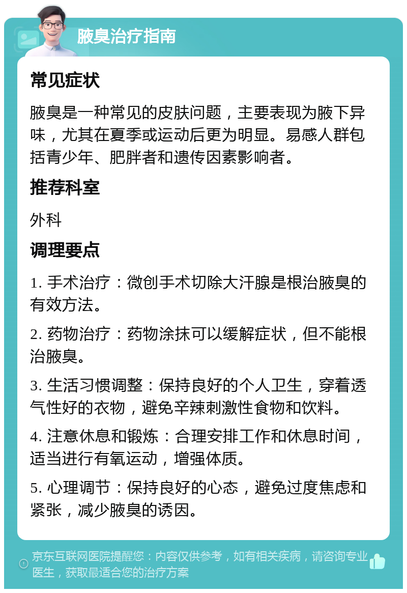 腋臭治疗指南 常见症状 腋臭是一种常见的皮肤问题，主要表现为腋下异味，尤其在夏季或运动后更为明显。易感人群包括青少年、肥胖者和遗传因素影响者。 推荐科室 外科 调理要点 1. 手术治疗：微创手术切除大汗腺是根治腋臭的有效方法。 2. 药物治疗：药物涂抹可以缓解症状，但不能根治腋臭。 3. 生活习惯调整：保持良好的个人卫生，穿着透气性好的衣物，避免辛辣刺激性食物和饮料。 4. 注意休息和锻炼：合理安排工作和休息时间，适当进行有氧运动，增强体质。 5. 心理调节：保持良好的心态，避免过度焦虑和紧张，减少腋臭的诱因。