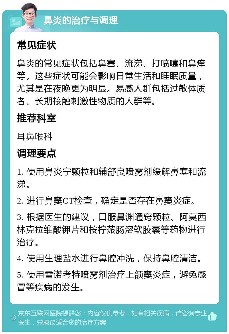 鼻炎的治疗与调理 常见症状 鼻炎的常见症状包括鼻塞、流涕、打喷嚏和鼻痒等。这些症状可能会影响日常生活和睡眠质量，尤其是在夜晚更为明显。易感人群包括过敏体质者、长期接触刺激性物质的人群等。 推荐科室 耳鼻喉科 调理要点 1. 使用鼻炎宁颗粒和辅舒良喷雾剂缓解鼻塞和流涕。 2. 进行鼻窦CT检查，确定是否存在鼻窦炎症。 3. 根据医生的建议，口服鼻渊通窍颗粒、阿莫西林克拉维酸钾片和桉柠蒎肠溶软胶囊等药物进行治疗。 4. 使用生理盐水进行鼻腔冲洗，保持鼻腔清洁。 5. 使用雷诺考特喷雾剂治疗上颌窦炎症，避免感冒等疾病的发生。