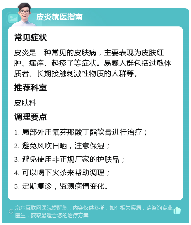 皮炎就医指南 常见症状 皮炎是一种常见的皮肤病，主要表现为皮肤红肿、瘙痒、起疹子等症状。易感人群包括过敏体质者、长期接触刺激性物质的人群等。 推荐科室 皮肤科 调理要点 1. 局部外用氟芬那酸丁酯软膏进行治疗； 2. 避免风吹日晒，注意保湿； 3. 避免使用非正规厂家的护肤品； 4. 可以喝下火茶来帮助调理； 5. 定期复诊，监测病情变化。