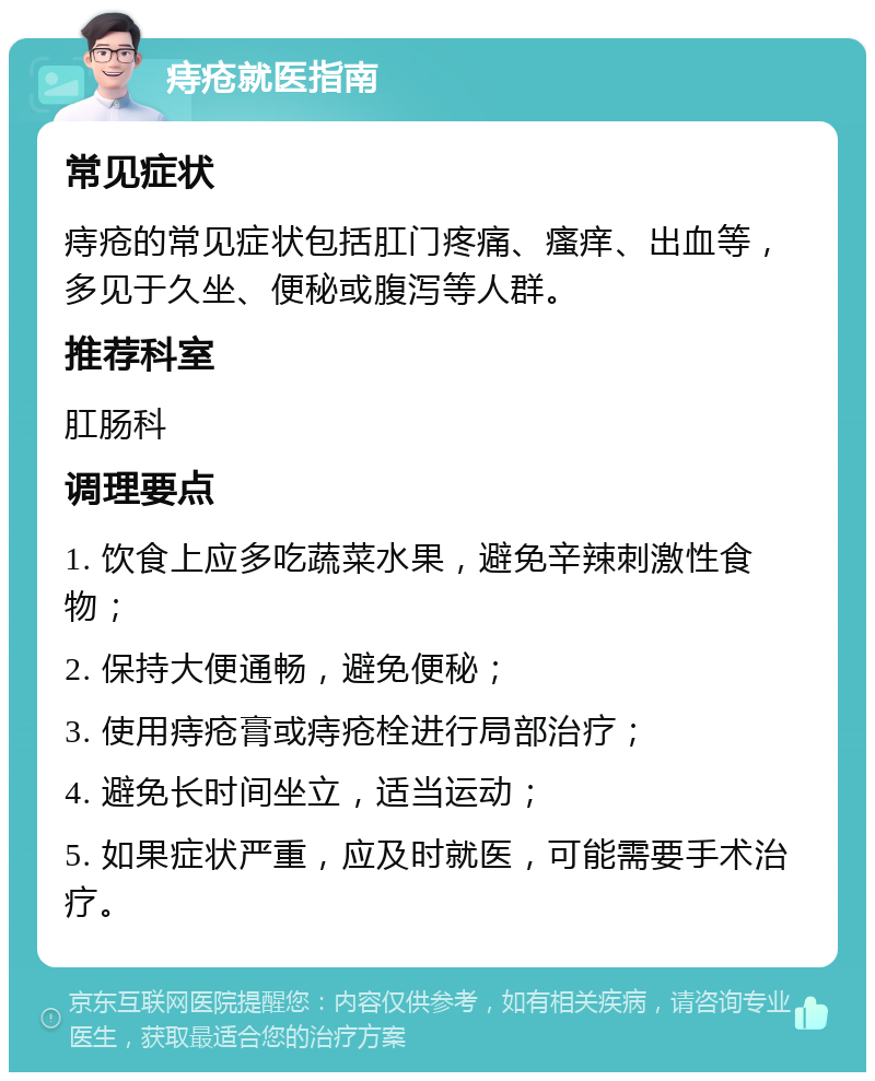 痔疮就医指南 常见症状 痔疮的常见症状包括肛门疼痛、瘙痒、出血等，多见于久坐、便秘或腹泻等人群。 推荐科室 肛肠科 调理要点 1. 饮食上应多吃蔬菜水果，避免辛辣刺激性食物； 2. 保持大便通畅，避免便秘； 3. 使用痔疮膏或痔疮栓进行局部治疗； 4. 避免长时间坐立，适当运动； 5. 如果症状严重，应及时就医，可能需要手术治疗。