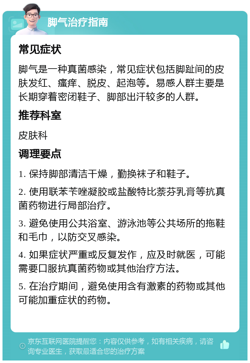 脚气治疗指南 常见症状 脚气是一种真菌感染，常见症状包括脚趾间的皮肤发红、瘙痒、脱皮、起泡等。易感人群主要是长期穿着密闭鞋子、脚部出汗较多的人群。 推荐科室 皮肤科 调理要点 1. 保持脚部清洁干燥，勤换袜子和鞋子。 2. 使用联苯苄唑凝胶或盐酸特比萘芬乳膏等抗真菌药物进行局部治疗。 3. 避免使用公共浴室、游泳池等公共场所的拖鞋和毛巾，以防交叉感染。 4. 如果症状严重或反复发作，应及时就医，可能需要口服抗真菌药物或其他治疗方法。 5. 在治疗期间，避免使用含有激素的药物或其他可能加重症状的药物。