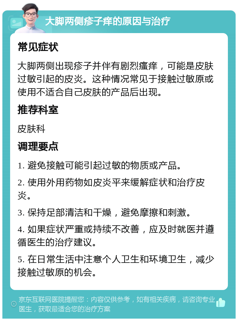 大脚两侧疹子痒的原因与治疗 常见症状 大脚两侧出现疹子并伴有剧烈瘙痒，可能是皮肤过敏引起的皮炎。这种情况常见于接触过敏原或使用不适合自己皮肤的产品后出现。 推荐科室 皮肤科 调理要点 1. 避免接触可能引起过敏的物质或产品。 2. 使用外用药物如皮炎平来缓解症状和治疗皮炎。 3. 保持足部清洁和干燥，避免摩擦和刺激。 4. 如果症状严重或持续不改善，应及时就医并遵循医生的治疗建议。 5. 在日常生活中注意个人卫生和环境卫生，减少接触过敏原的机会。