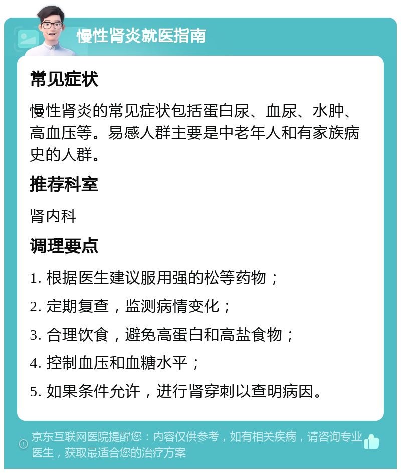 慢性肾炎就医指南 常见症状 慢性肾炎的常见症状包括蛋白尿、血尿、水肿、高血压等。易感人群主要是中老年人和有家族病史的人群。 推荐科室 肾内科 调理要点 1. 根据医生建议服用强的松等药物； 2. 定期复查，监测病情变化； 3. 合理饮食，避免高蛋白和高盐食物； 4. 控制血压和血糖水平； 5. 如果条件允许，进行肾穿刺以查明病因。