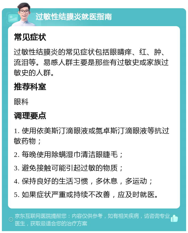 过敏性结膜炎就医指南 常见症状 过敏性结膜炎的常见症状包括眼睛痒、红、肿、流泪等。易感人群主要是那些有过敏史或家族过敏史的人群。 推荐科室 眼科 调理要点 1. 使用依美斯汀滴眼液或氮卓斯汀滴眼液等抗过敏药物； 2. 每晚使用除螨湿巾清洁眼睫毛； 3. 避免接触可能引起过敏的物质； 4. 保持良好的生活习惯，多休息，多运动； 5. 如果症状严重或持续不改善，应及时就医。