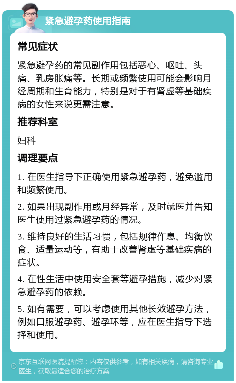 紧急避孕药使用指南 常见症状 紧急避孕药的常见副作用包括恶心、呕吐、头痛、乳房胀痛等。长期或频繁使用可能会影响月经周期和生育能力，特别是对于有肾虚等基础疾病的女性来说更需注意。 推荐科室 妇科 调理要点 1. 在医生指导下正确使用紧急避孕药，避免滥用和频繁使用。 2. 如果出现副作用或月经异常，及时就医并告知医生使用过紧急避孕药的情况。 3. 维持良好的生活习惯，包括规律作息、均衡饮食、适量运动等，有助于改善肾虚等基础疾病的症状。 4. 在性生活中使用安全套等避孕措施，减少对紧急避孕药的依赖。 5. 如有需要，可以考虑使用其他长效避孕方法，例如口服避孕药、避孕环等，应在医生指导下选择和使用。