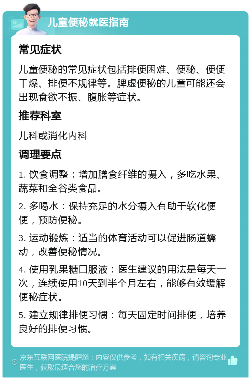 儿童便秘就医指南 常见症状 儿童便秘的常见症状包括排便困难、便秘、便便干燥、排便不规律等。脾虚便秘的儿童可能还会出现食欲不振、腹胀等症状。 推荐科室 儿科或消化内科 调理要点 1. 饮食调整：增加膳食纤维的摄入，多吃水果、蔬菜和全谷类食品。 2. 多喝水：保持充足的水分摄入有助于软化便便，预防便秘。 3. 运动锻炼：适当的体育活动可以促进肠道蠕动，改善便秘情况。 4. 使用乳果糖口服液：医生建议的用法是每天一次，连续使用10天到半个月左右，能够有效缓解便秘症状。 5. 建立规律排便习惯：每天固定时间排便，培养良好的排便习惯。